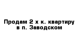 Продам 2-х к. квартиру в п. Заводском